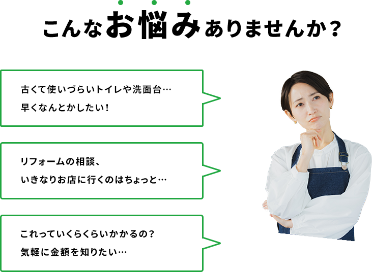 こんなお悩みありませんか？ 古くて使いづらいキッチンやトイレ…早くなんとかしたい！ リフォームの相談、いきなりお店に行くのはちょっと… これっていくらくらいかかるの？気軽に金額を知りたい…