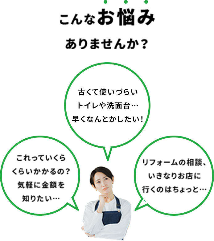 こんなお悩みありませんか？ 古くて使いづらいキッチンやトイレ…早くなんとかしたい！ リフォームの相談、いきなりお店に行くのはちょっと… これっていくらくらいかかるの？気軽に金額を知りたい…