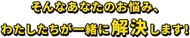 そんなあなたのお悩み、 わたしたちが一緒に解決します！