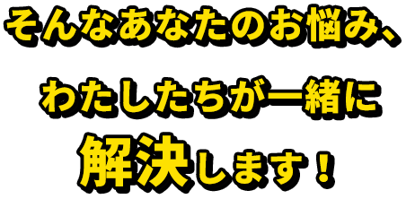 そんなあなたのお悩み、 わたしたちが一緒に解決します！