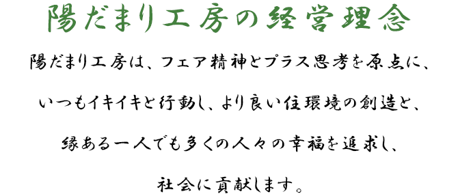 陽だまり工房の経営理念 陽だまり工房は、フェア精神とプラス思考を原点に、いつもイキイキと行動し、より良い住環境の創造と、縁ある一人でも多くの人々の幸福を追求し、社会に貢献します。