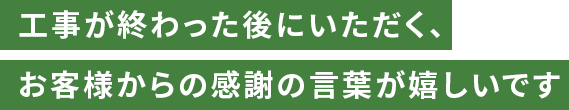 工事が終わった後にいただく、お客様からの感謝の言葉が嬉しいです