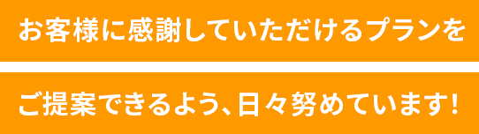 お客様に感謝していただけるプランをご提案できるよう、日々努めています！